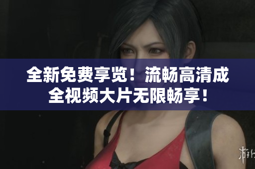 全新免费享览！流畅高清成全视频大片无限畅享！
