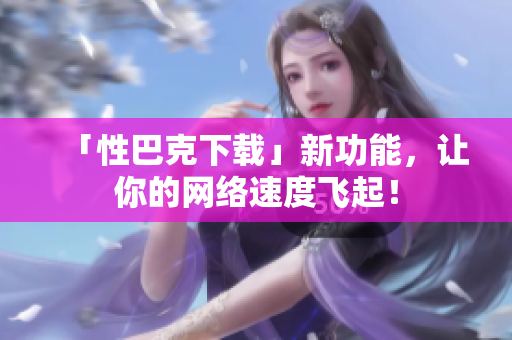 「性巴克下载」新功能，让你的网络速度飞起！