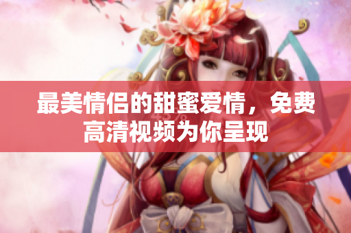 最美情侣的甜蜜爱情，免费高清视频为你呈现