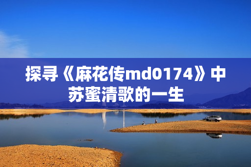 探寻《麻花传md0174》中苏蜜清歌的一生