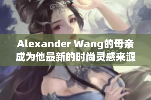 Alexander Wang的母亲成为他最新的时尚灵感来源