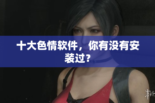 十大色情软件，你有没有安装过？