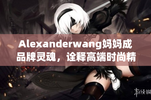 Alexanderwang妈妈成品牌灵魂，诠释高端时尚精髓
