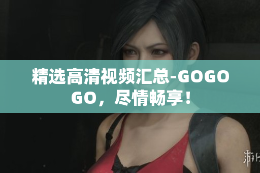 精选高清视频汇总-GOGOGO，尽情畅享！