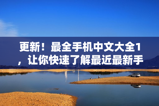 更新！最全手机中文大全1，让你快速了解最近最新手机资讯