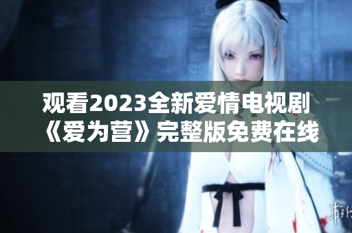 观看2023全新爱情电视剧《爱为营》完整版免费在线