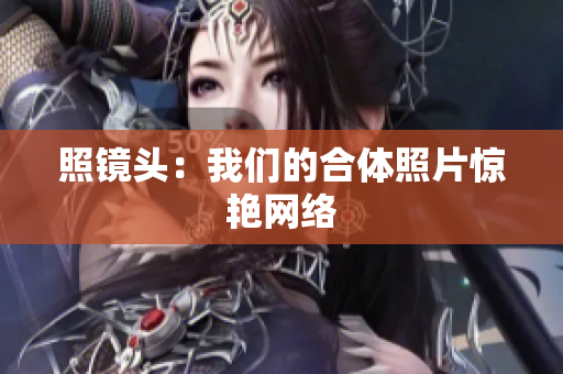 照镜头：我们的合体照片惊艳网络