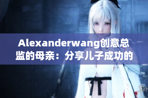 Alexanderwang创意总监的母亲：分享儿子成功的关键