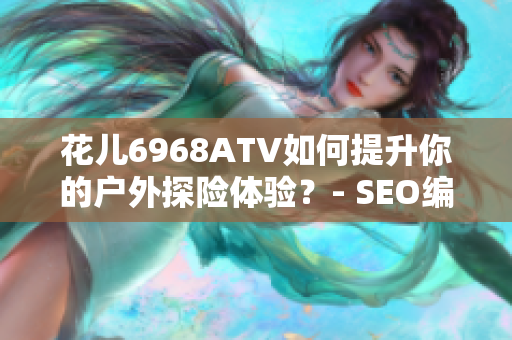 花儿6968ATV如何提升你的户外探险体验？- SEO编辑
