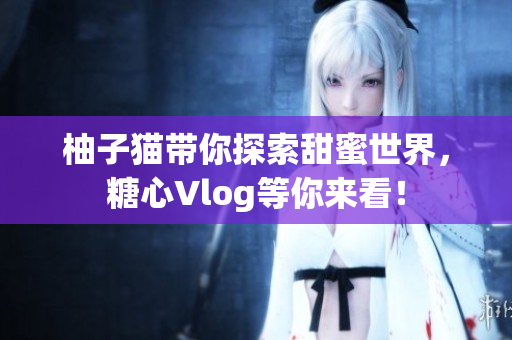 柚子猫带你探索甜蜜世界，糖心Vlog等你来看！