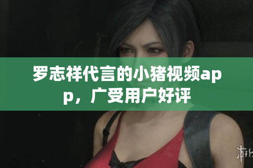 罗志祥代言的小猪视频app，广受用户好评