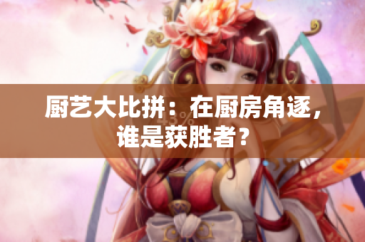 厨艺大比拼：在厨房角逐，谁是获胜者？