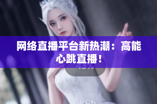 网络直播平台新热潮：高能心跳直播！