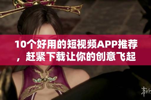 10个好用的短视频APP推荐，赶紧下载让你的创意飞起！