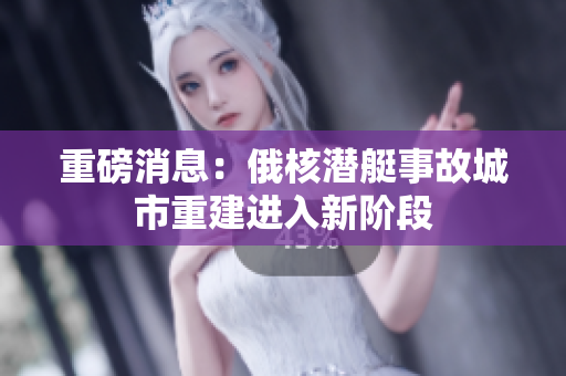 重磅消息：俄核潜艇事故城市重建进入新阶段