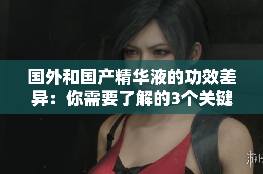 国外和国产精华液的功效差异：你需要了解的3个关键点