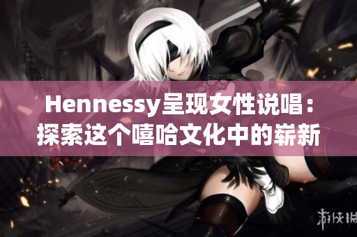 Hennessy呈现女性说唱：探索这个嘻哈文化中的崭新天地