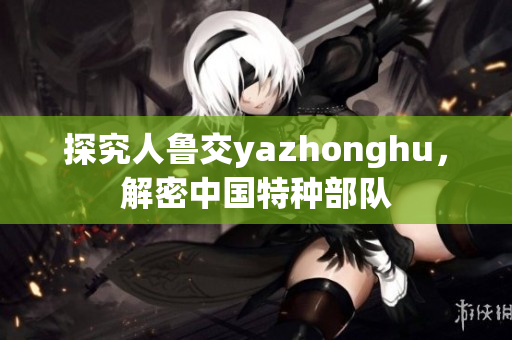 探究人鲁交yazhonghu，解密中国特种部队