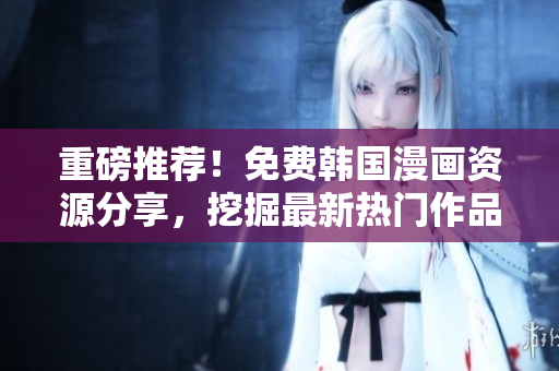 重磅推荐！免费韩国漫画资源分享，挖掘最新热门作品