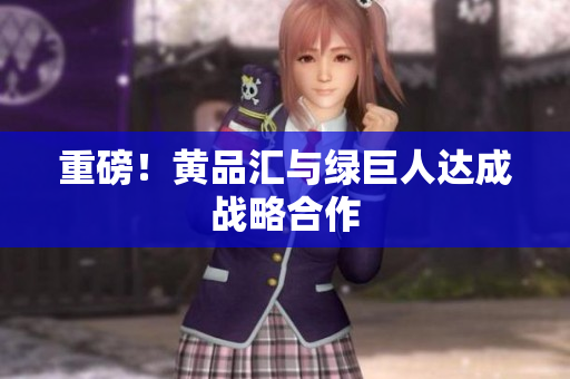 重磅！黄品汇与绿巨人达成战略合作