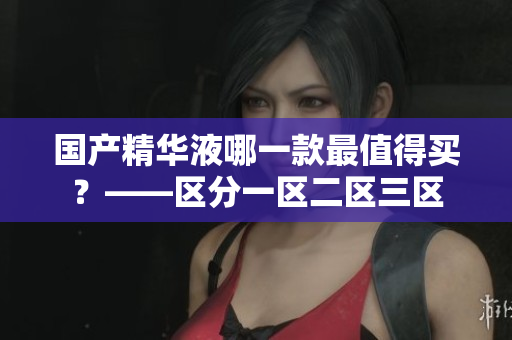 国产精华液哪一款最值得买？——区分一区二区三区
