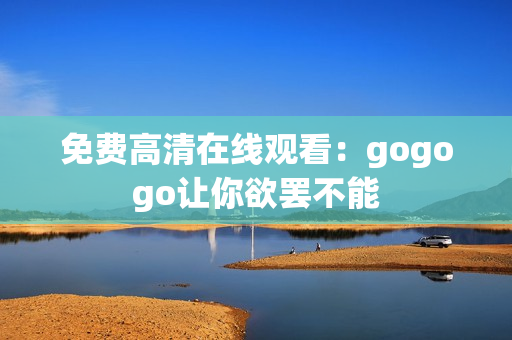 免费高清在线观看：gogogo让你欲罢不能