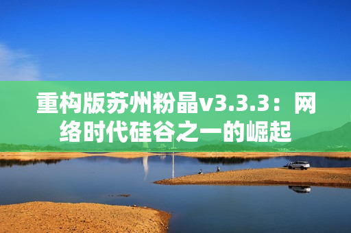 重构版苏州粉晶v3.3.3：网络时代硅谷之一的崛起