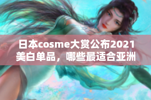日本cosme大赏公布2021美白单品，哪些最适合亚洲人皮肤