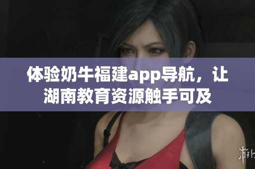 体验奶牛福建app导航，让湖南教育资源触手可及
