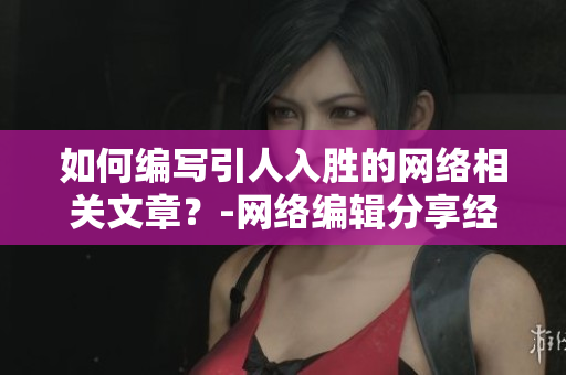 如何编写引人入胜的网络相关文章？-网络编辑分享经验