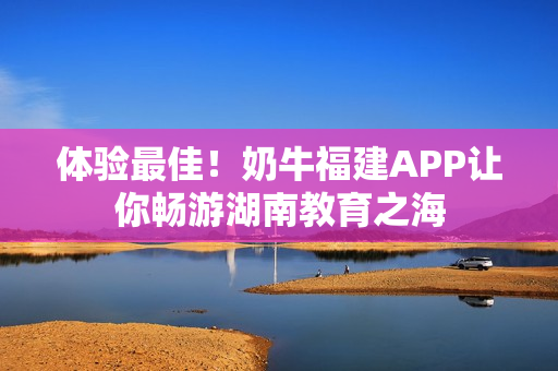 体验最佳！奶牛福建APP让你畅游湖南教育之海