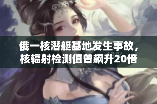 俄一核潜艇基地发生事故，核辐射检测值曾飙升20倍