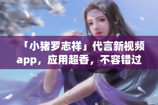 「小猪罗志祥」代言新视频app，应用超香，不容错过！