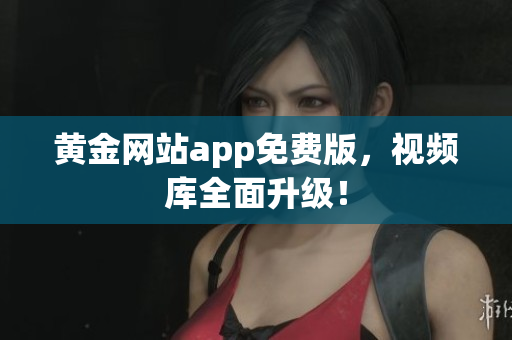黄金网站app免费版，视频库全面升级！