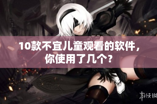 10款不宜儿童观看的软件，你使用了几个？