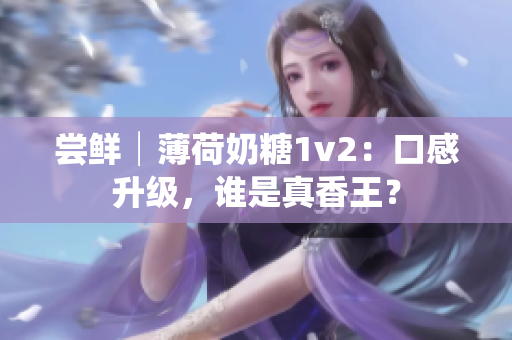 尝鲜│薄荷奶糖1v2：口感升级，谁是真香王？