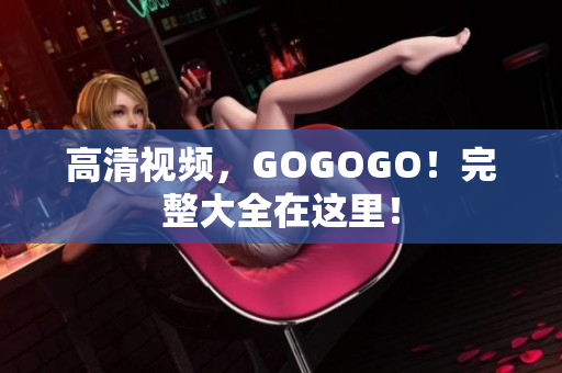 高清视频，GOGOGO！完整大全在这里！