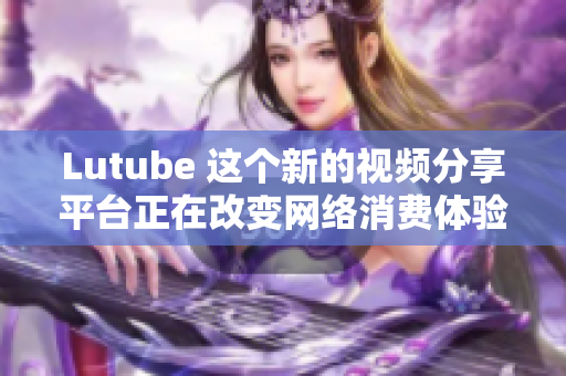 Lutube 这个新的视频分享平台正在改变网络消费体验