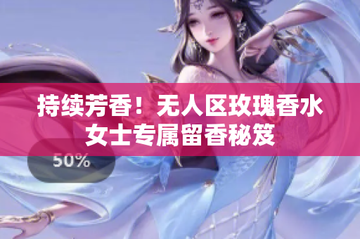 持续芳香！无人区玫瑰香水女士专属留香秘笈