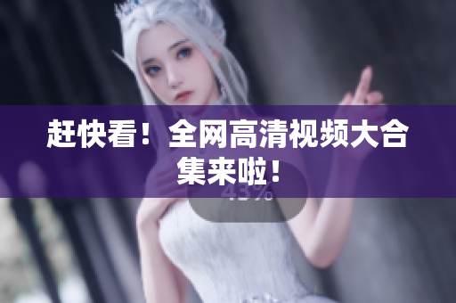 赶快看！全网高清视频大合集来啦！