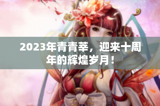 2023年青青莘，迎来十周年的辉煌岁月！