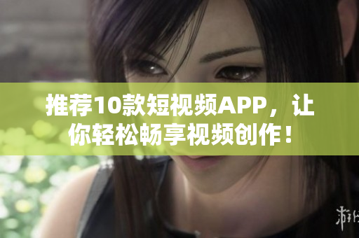 推荐10款短视频APP，让你轻松畅享视频创作！