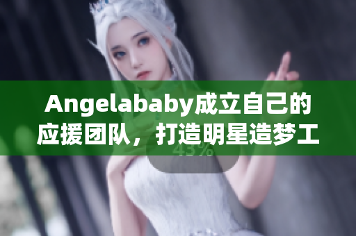 Angelababy成立自己的应援团队，打造明星造梦工厂