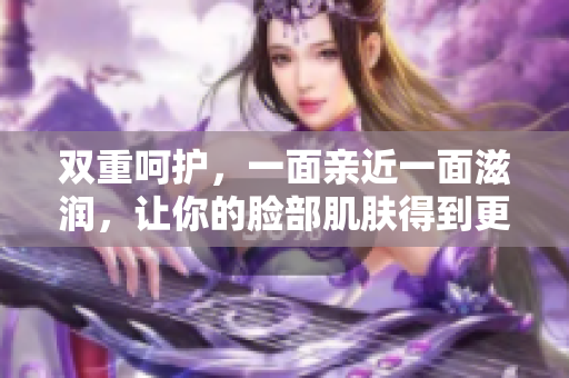 双重呵护，一面亲近一面滋润，让你的脸部肌肤得到更好的关爱