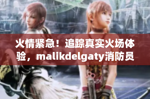 火情紧急！追踪真实火场体验，malikdelgaty消防员系列震撼出击