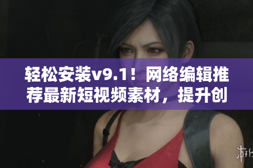 轻松安装v9.1！网络编辑推荐最新短视频素材，提升创作灵感！