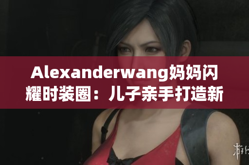 Alexanderwang妈妈闪耀时装圈：儿子亲手打造新时尚