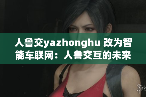 人鲁交yazhonghu 改为智能车联网：人鲁交互的未来