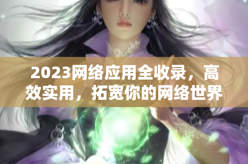2023网络应用全收录，高效实用，拓宽你的网络世界！